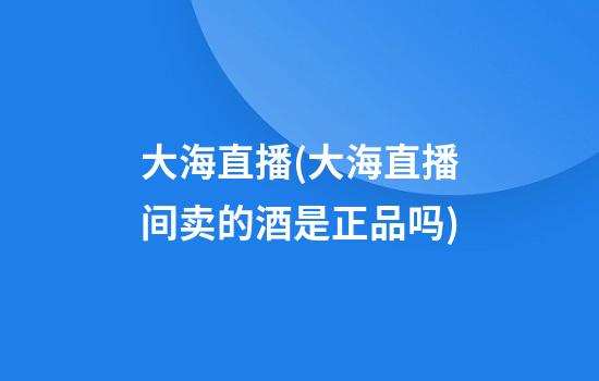 大海直播(大海直播间卖的酒是正品吗)