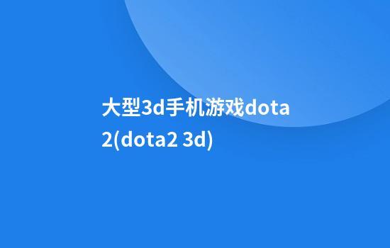 大型3d手机游戏dota2(dota2 3d)