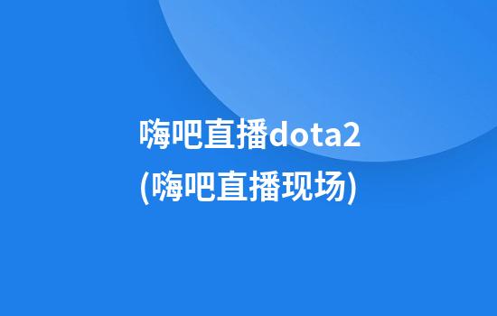 嗨吧直播dota2(嗨吧直播现场)