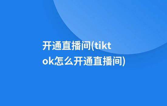 开通直播间(tiktok怎么开通直播间)