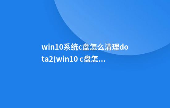 win10系统c盘怎么清理dota2(win10 c盘怎么清理)