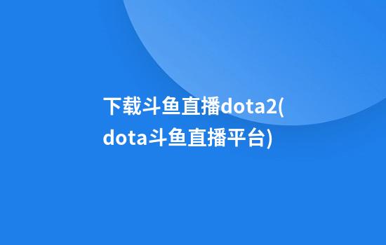 下载斗鱼直播dota2(dota斗鱼直播平台)