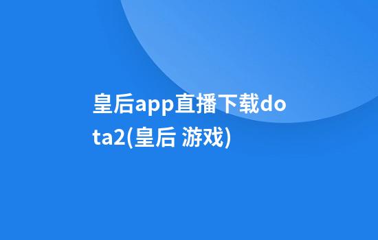 皇后app直播下载dota2(皇后 游戏)