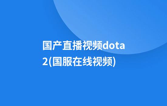 国产直播视频dota2(国服在线视频)