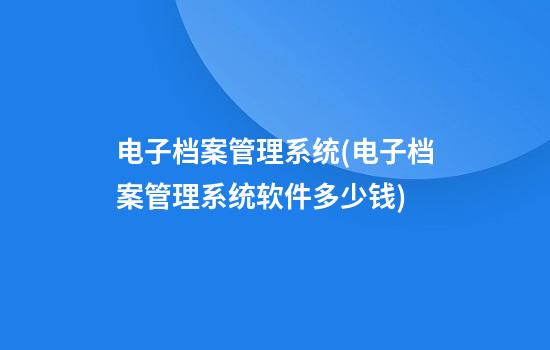 电子档案管理系统(电子档案管理系统软件多少钱)