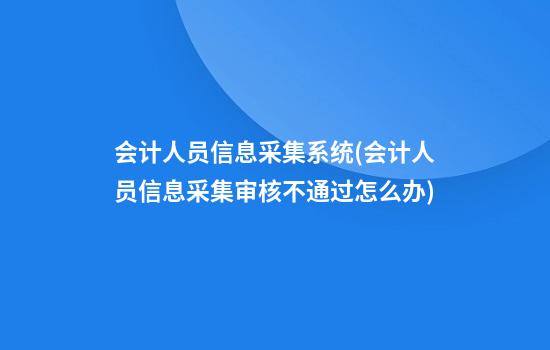 会计人员信息采集系统(会计人员信息采集审核不通过怎么办)