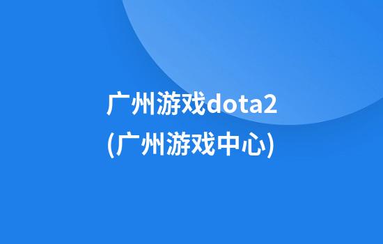 广州游戏dota2(广州游戏中心)