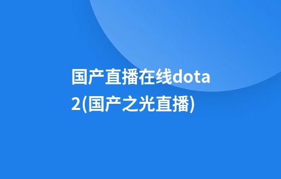 国产直播在线dota2(国产之光直播)