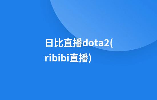 日比直播dota2(ribibi直播)