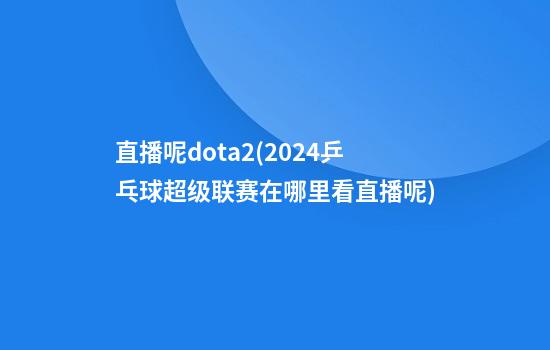 直播呢dota2(2024乒乓球超级联赛在哪里看直播呢)