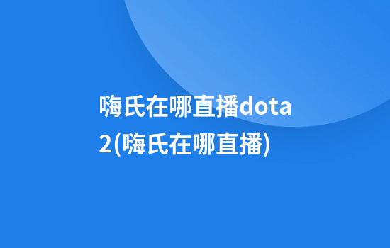 嗨氏在哪直播dota2(嗨氏在哪直播)