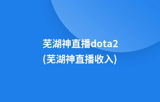 芜湖神直播dota2(芜湖神直播收入)