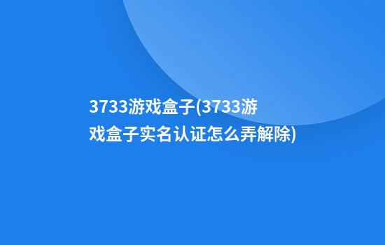 3733游戏盒子(3733游戏盒子实名认证怎么弄解除)