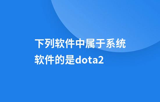 下列软件中属于系统软件的是dota2