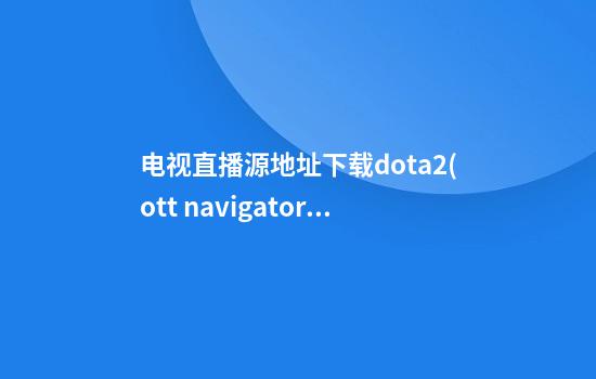 电视直播源地址下载dota2(ott navigator iptv直播源)