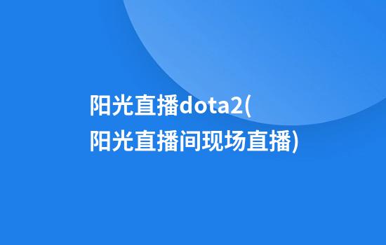 阳光直播dota2(阳光直播间现场直播)