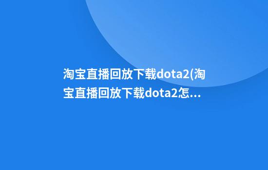 淘宝直播回放下载dota2(淘宝直播回放下载dota2怎么看)