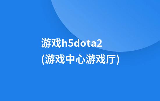 游戏h5dota2(游戏中心游戏厅)