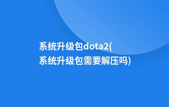 系统升级包dota2(系统升级包需要解压吗)