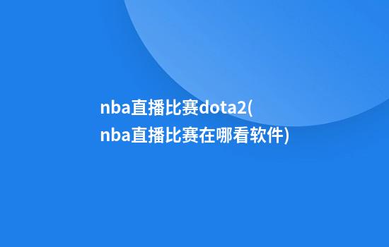 nba直播比赛dota2(nba直播比赛在哪看软件)