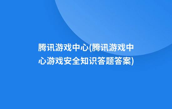 腾讯游戏中心(腾讯游戏中心游戏安全知识答题答案)