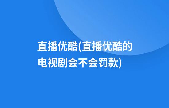 直播优酷(直播优酷的电视剧会不会罚款)