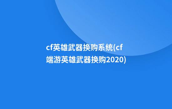 cf英雄武器换购系统(cf端游英雄武器换购2020)