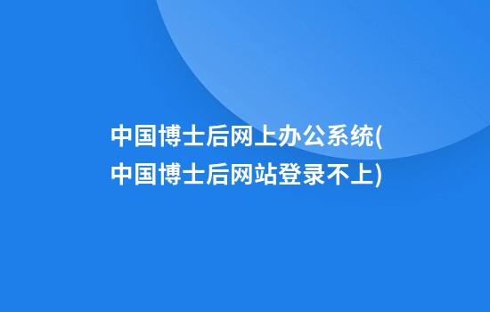 中国博士后网上办公系统(中国博士后网站登录不上)