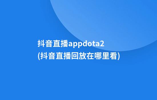 抖音直播appdota2(抖音直播回放在哪里看)