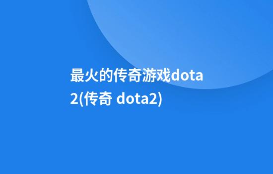 最火的传奇游戏dota2(传奇 dota2)