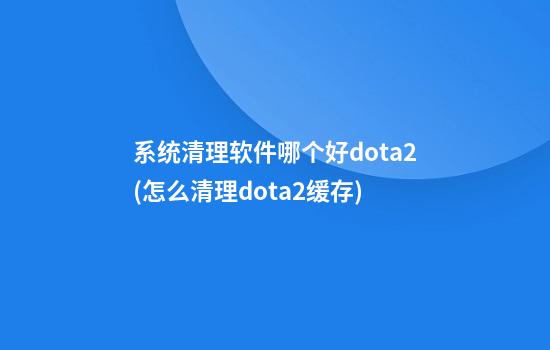 系统清理软件哪个好dota2(怎么清理dota2缓存)