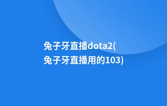 兔子牙直播dota2(兔子牙直播用的103)