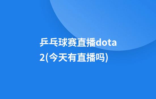 乒乓球赛直播dota2(今天有直播吗)