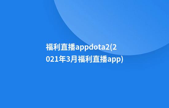 福利直播appdota2(2021年3月福利直播app)