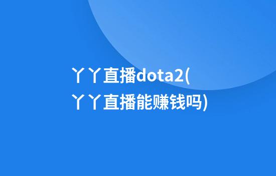 丫丫直播dota2(丫丫直播能赚钱吗)