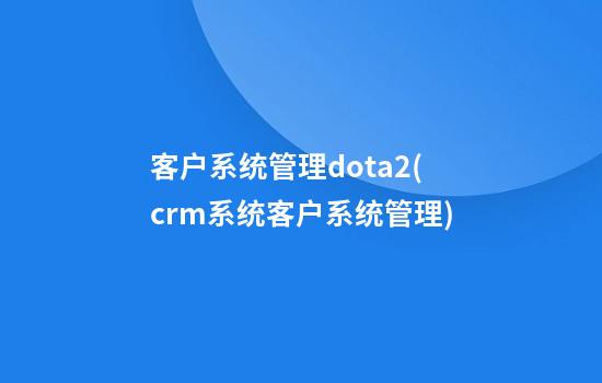 客户系统管理dota2(crm系统客户系统管理)