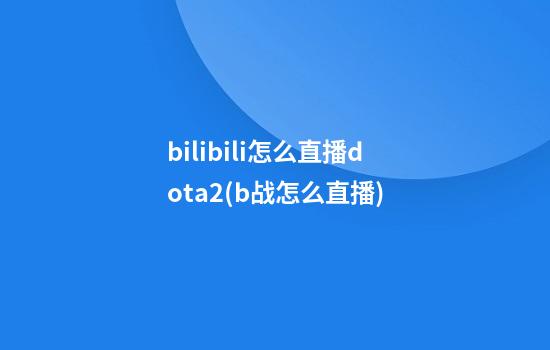 bilibili怎么直播dota2(b战怎么直播)