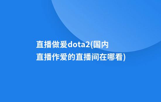 直播做爰dota2(国内直播作爱的直播间在哪看)