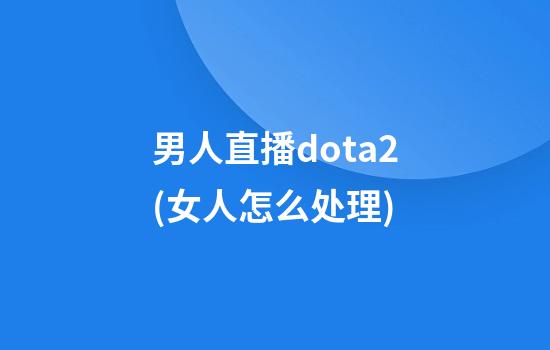 男人直播dota2(女人怎么处理)