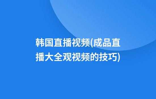 韩国直播视频(成品直播大全观视频的技巧)