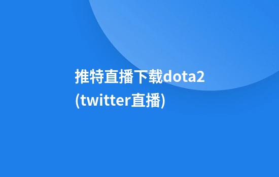 推特直播下载dota2(twitter直播)