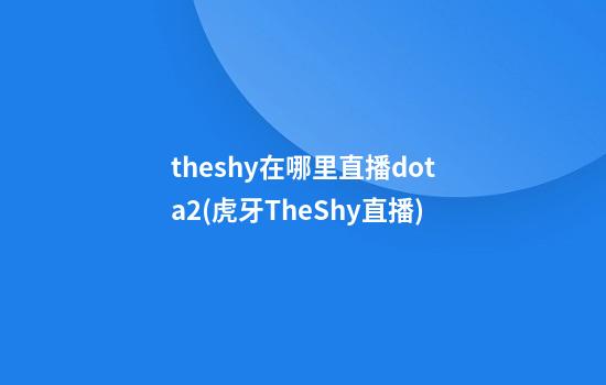 theshy在哪里直播dota2(虎牙TheShy直播)