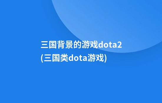 三国背景的游戏dota2(三国类dota游戏)