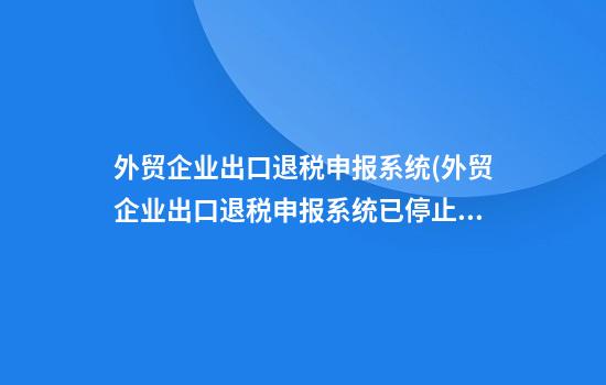 外贸企业出口退税申报系统(外贸企业出口退税申报系统已停止工作)