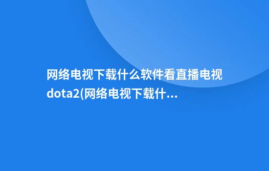 网络电视下载什么软件看直播电视dota2(网络电视下载什么软件看直播电视有哪些)