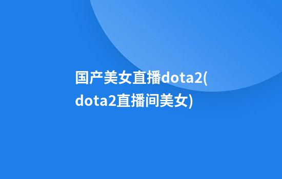 国产美女直播dota2(dota2直播间美女)