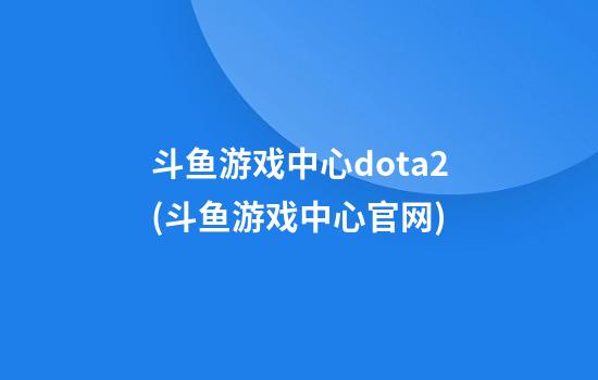 斗鱼游戏中心dota2(斗鱼游戏中心官网)