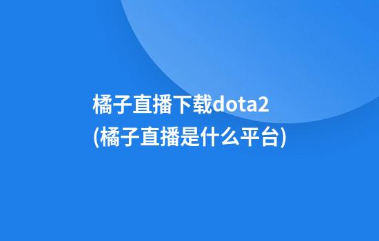 橘子直播下载dota2(橘子直播是什么平台)