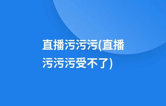 直播污污污(直播污污污受不了)