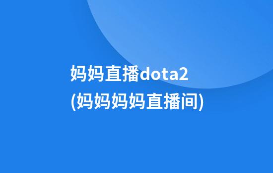 妈妈直播dota2(妈妈妈妈直播间)